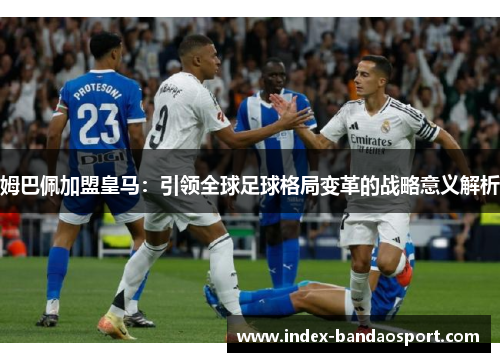 姆巴佩加盟皇马:引领全球足球格局变革的战略意义解析 姆巴佩加盟皇马:引领全球足球格局变革的战略意义解析