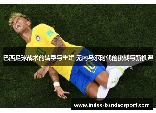 巴西足球战术的转型与重建 无内马尔时代的挑战与新机遇 巴西足球战术的转型与重建 无内马尔时代的挑战与新机遇