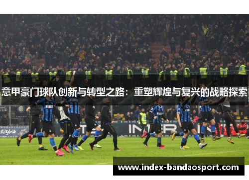 意甲豪门球队创新与转型之路:重塑辉煌与复兴的战略探索 意甲豪门球队创新与转型之路:重塑辉煌与复兴的战略探索