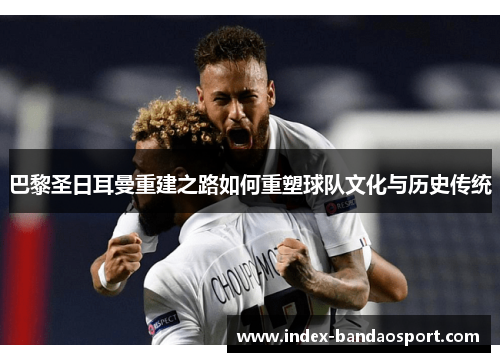 巴黎圣日耳曼重建之路如何重塑球队文化与历史传统 巴黎圣日耳曼重建之路如何重塑球队文化与历史传统