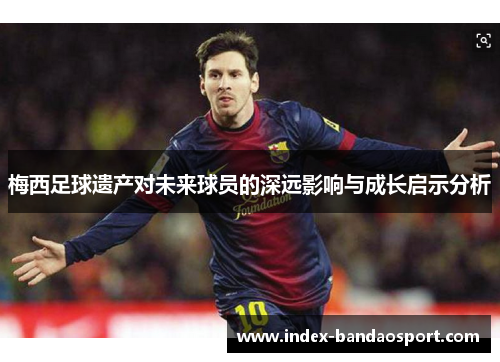 梅西足球遗产对未来球员的深远影响与成长启示分析 梅西足球遗产对未来球员的深远影响与成长启示分析