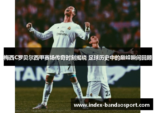 梅西C罗贝尔西甲赛场传奇时刻揭晓 足球历史中的巅峰瞬间回顾