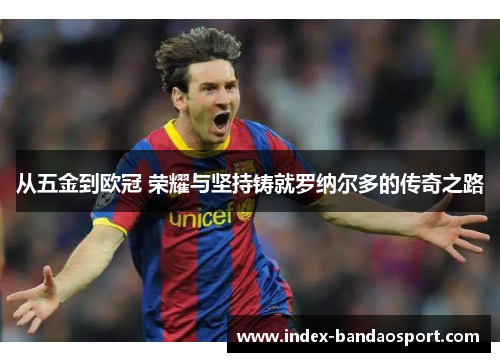 从五金到欧冠 荣耀与坚持铸就罗纳尔多的传奇之路 从五金到欧冠 荣耀与坚持铸就罗纳尔多的传奇之路