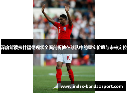 深度解读拉什福德现状全面剖析他在球队中的真实价值与未来定位 深度解读拉什福德现状全面剖析他在球队中的真实价值与未来定位