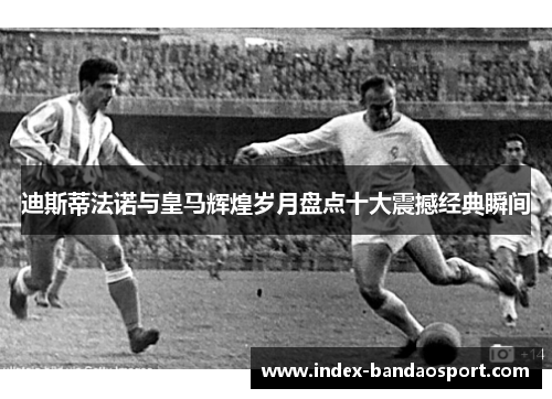 迪斯蒂法诺与皇马辉煌岁月盘点十大震撼经典瞬间 迪斯蒂法诺与皇马辉煌岁月盘点十大震撼经典瞬间