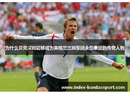 为什么贝克汉姆能够成为英格兰三狮军团永恒象征的传奇人物 为什么贝克汉姆能够成为英格兰三狮军团永恒象征的传奇人物