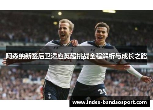 阿森纳新签后卫适应英超挑战全程解析与成长之路 阿森纳新签后卫适应英超挑战全程解析与成长之路