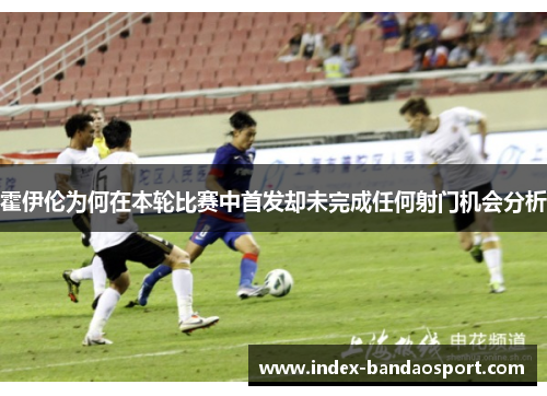 霍伊伦为何在本轮比赛中首发却未完成任何射门机会分析