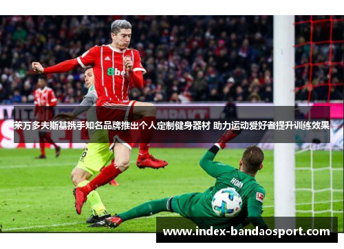 莱万多夫斯基携手知名品牌推出个人定制健身器材 助力运动爱好者提升训练效果 莱万多夫斯基携手知名品牌推出个人定制健身器材 助力运动爱好者提升训练效果