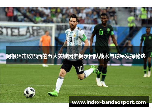阿根廷击败巴西的五大关键因素揭示团队战术与球星发挥秘诀