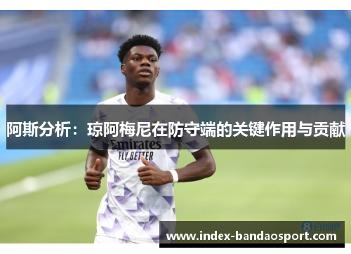 阿斯分析:琼阿梅尼在防守端的关键作用与贡献 阿斯分析:琼阿梅尼在防守端的关键作用与贡献